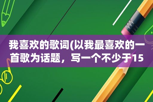 我喜欢的歌词(以我最喜欢的一首歌为话题，写一个不少于150字的片段)