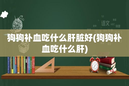 狗狗补血吃什么肝脏好(狗狗补血吃什么肝)