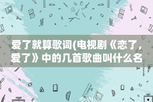 爱了就算歌词(电视剧《恋了，爱了》中的几首歌曲叫什么名字)  第1张