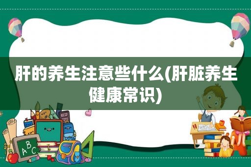 肝的养生注意些什么(肝脏养生健康常识)  第1张