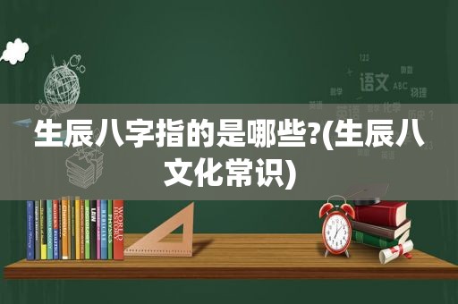 生辰八字指的是哪些?(生辰八文化常识)