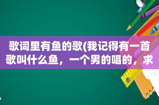 歌词里有鱼的歌(我记得有一首歌叫什么鱼，一个男的唱的，求告知，谢谢)