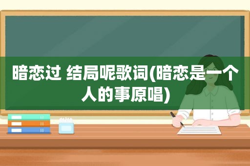 暗恋过 结局呢歌词(暗恋是一个人的事原唱)