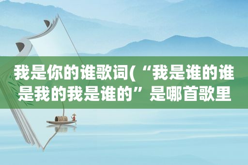 我是你的谁歌词(“我是谁的谁是我的我是谁的”是哪首歌里的歌词)