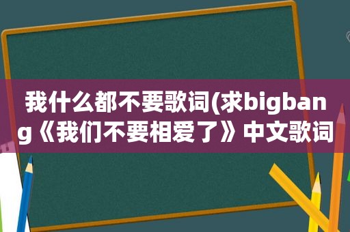 我什么都不要歌词(求bigbang《我们不要相爱了》中文歌词)