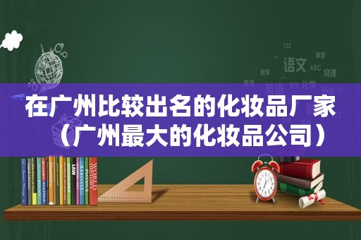 在广州比较出名的化妆品厂家（广州最大的化妆品公司）