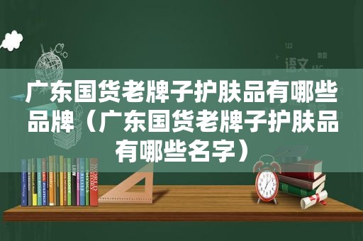 广东国货老牌子护肤品有哪些品牌（广东国货老牌子护肤品有哪些名字）