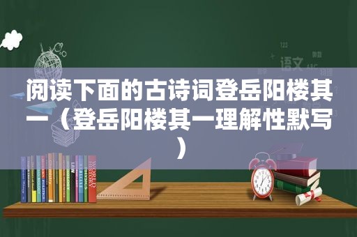 阅读下面的古诗词登岳阳楼其一（登岳阳楼其一理解性默写）