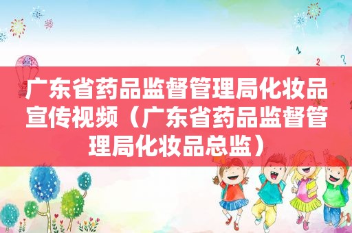 广东省药品监督管理局化妆品宣传视频（广东省药品监督管理局化妆品总监）