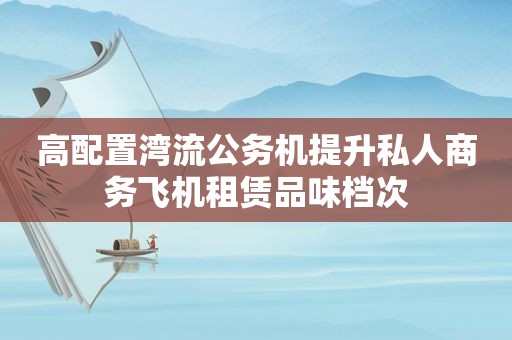 高配置湾流公务机提升私人商务飞机租赁品味档次