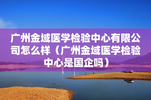 广州金域医学检验中心有限公司怎么样（广州金域医学检验中心是国企吗）