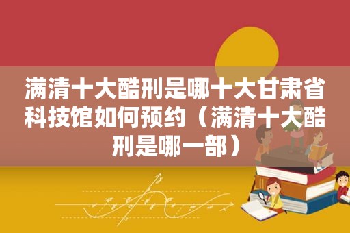 满清十大酷刑是哪十大甘肃省科技馆如何预约（满清十大酷刑是哪一部）