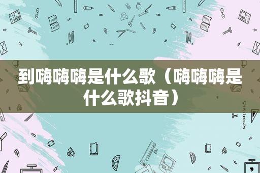 到嗨嗨嗨是什么歌（嗨嗨嗨是什么歌抖音）