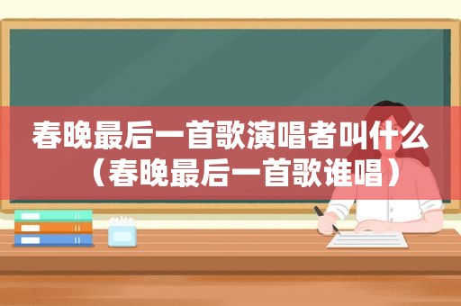 春晚最后一首歌演唱者叫什么（春晚最后一首歌谁唱）