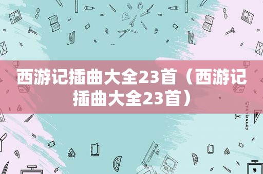 西游记插曲大全23首（西游记插曲大全23首）