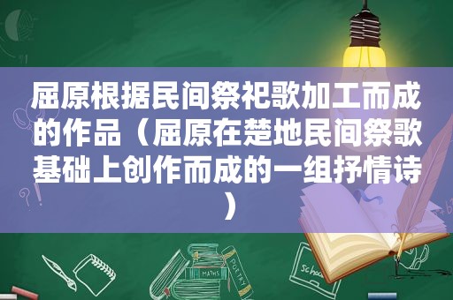 屈原根据民间祭祀歌加工而成的作品（屈原在楚地民间祭歌基础上创作而成的一组抒情诗）