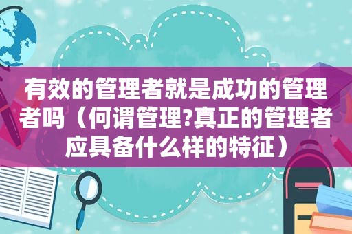 有效的管理者就是成功的管理者吗（何谓管理?真正的管理者应具备什么样的特征）