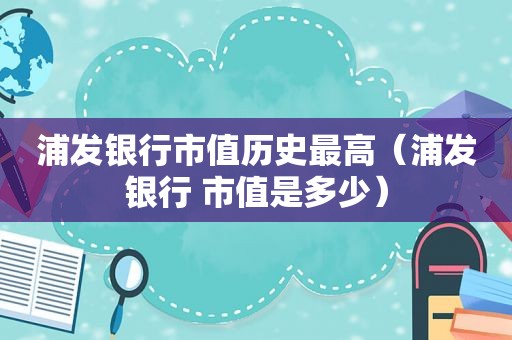 浦发银行市值历史最高（浦发银行 市值是多少）