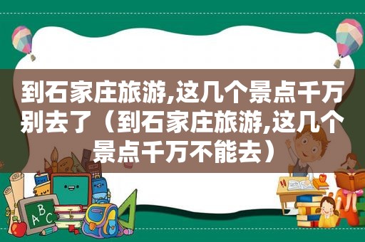 到石家庄旅游,这几个景点千万别去了（到石家庄旅游,这几个景点千万不能去）