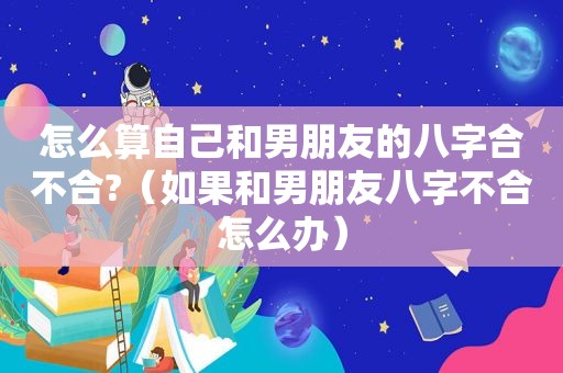 怎么算自己和男朋友的八字合不合?（如果和男朋友八字不合怎么办）