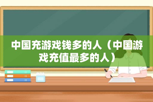 中国充游戏钱多的人（中国游戏充值最多的人）