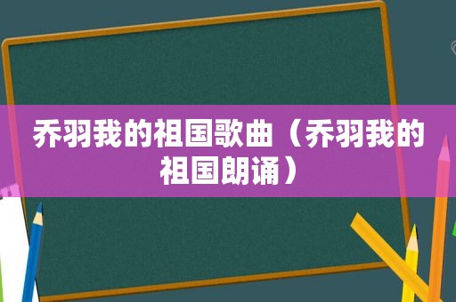 乔羽我的祖国歌曲（乔羽我的祖国朗诵）