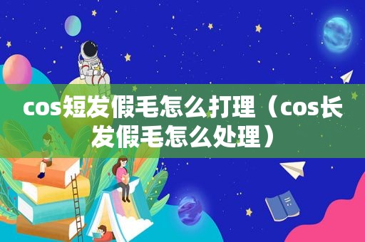 cos短发假毛怎么打理（cos长发假毛怎么处理）