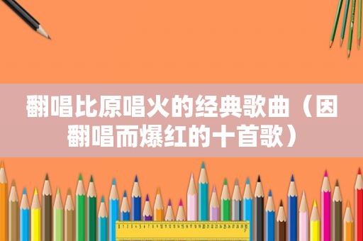 翻唱比原唱火的经典歌曲（因翻唱而爆红的十首歌）