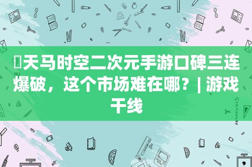 ​天马时空二次元手游口碑三连爆破，这个市场难在哪？| 游戏干线