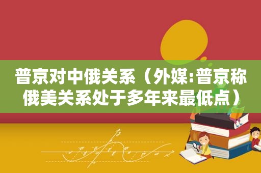 普京对中俄关系（外媒:普京称俄美关系处于多年来最低点）