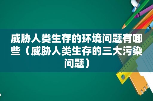 威胁人类生存的环境问题有哪些（威胁人类生存的三大污染问题）