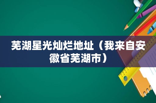 芜湖星光灿烂地址（我来自安徽省芜湖市）