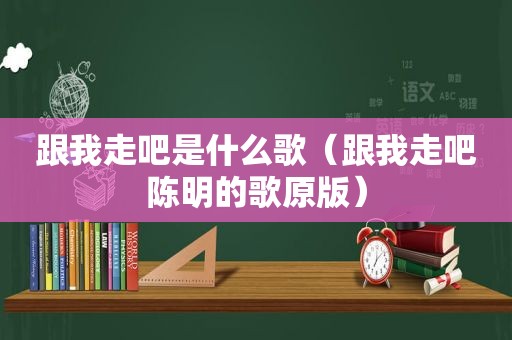 跟我走吧是什么歌（跟我走吧陈明的歌原版）