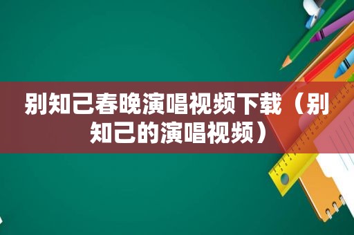 别知己春晚演唱视频下载（别知己的演唱视频）