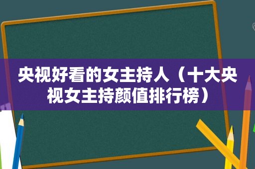 央视好看的女主持人（十大央视女主持颜值排行榜）