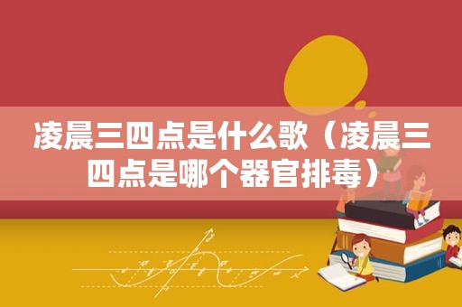 凌晨三四点是什么歌（凌晨三四点是哪个器官排毒）