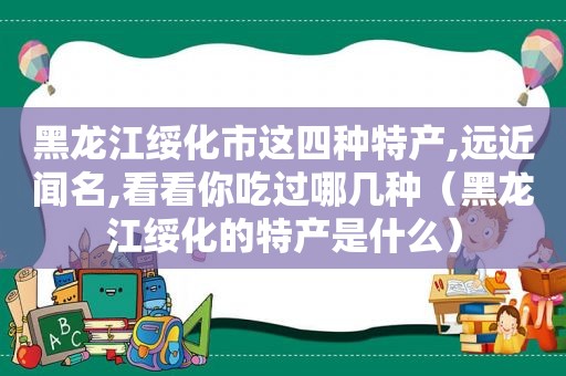 黑龙江绥化市这四种特产,远近闻名,看看你吃过哪几种（黑龙江绥化的特产是什么）