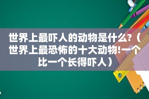 世界上最吓人的动物是什么?（世界上最恐怖的十大动物!一个比一个长得吓人）