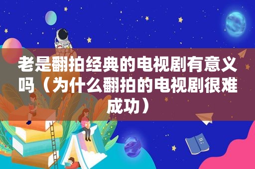 老是翻拍经典的电视剧有意义吗（为什么翻拍的电视剧很难成功）