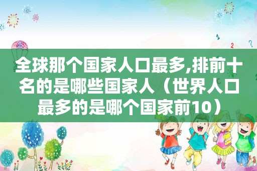 全球那个国家人口最多,排前十名的是哪些国家人（世界人口最多的是哪个国家前10）