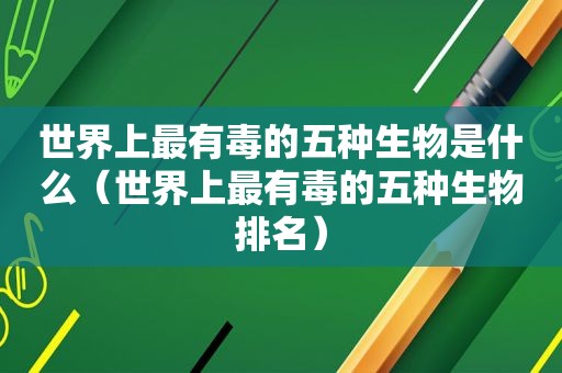 世界上最有毒的五种生物是什么（世界上最有毒的五种生物排名）