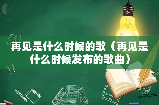 再见是什么时候的歌（再见是什么时候发布的歌曲）