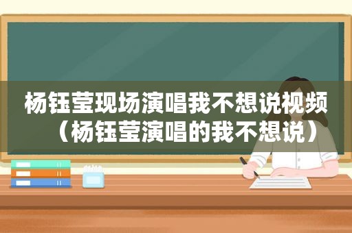 杨钰莹现场演唱我不想说视频（杨钰莹演唱的我不想说）