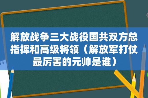 解放战争三大战役国共双方总指挥和高级将领（ *** 打仗最厉害的元帅是谁）