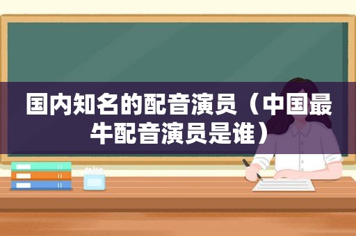 国内知名的配音演员（中国最牛配音演员是谁）