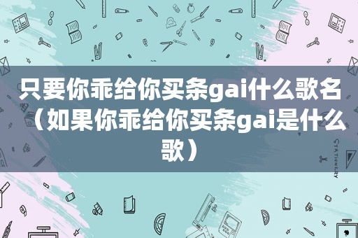 只要你乖给你买条gai什么歌名（如果你乖给你买条gai是什么歌）