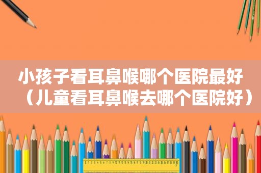 小孩子看耳鼻喉哪个医院最好（儿童看耳鼻喉去哪个医院好）