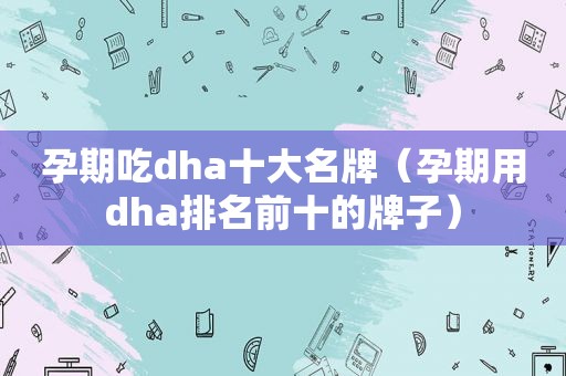 孕期吃dha十大名牌（孕期用dha排名前十的牌子）