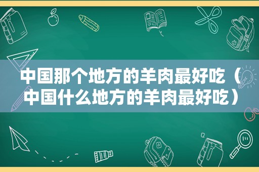 中国那个地方的羊肉最好吃（中国什么地方的羊肉最好吃）