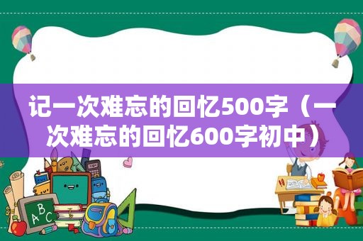 记一次难忘的回忆500字（一次难忘的回忆600字初中）